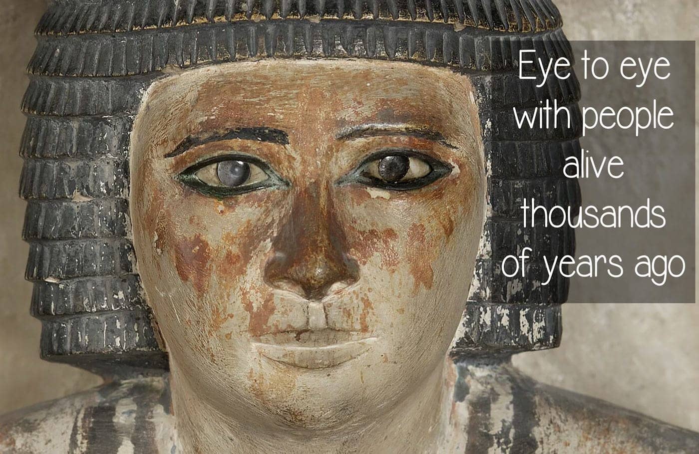 Eye to eye with people alive thousands of years ago. 